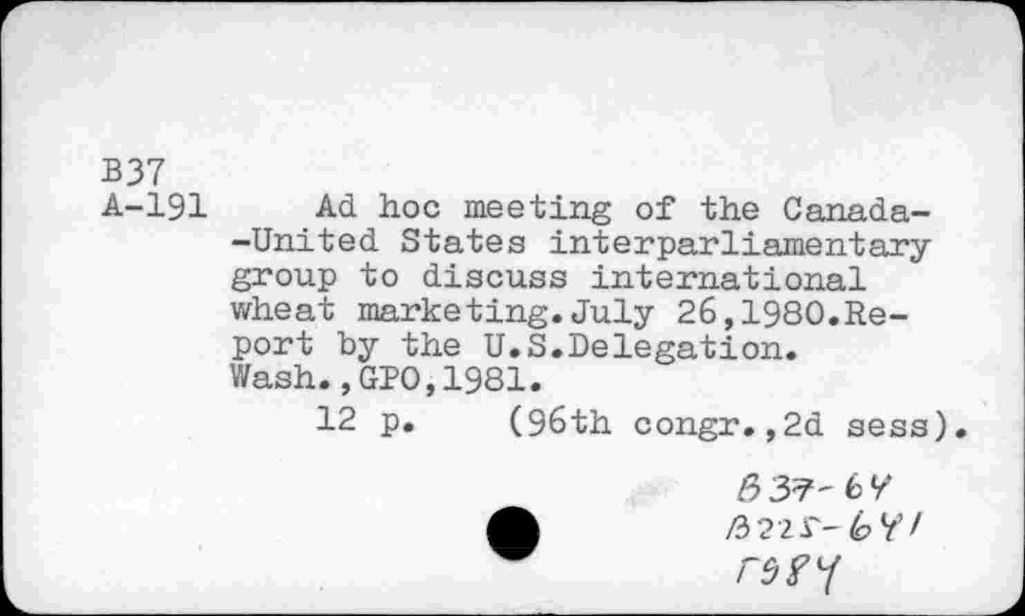 ﻿B37
A-191 Ad hoc meeting of the Canada--United States interparliamentary group to discuss international wheat marketing.July 26,1980.Report by the U.S.Delegation. Wash., GPO,1981.
12 p. (96th congr.,2d sess
/337-6^
A	/322 £-6 TV